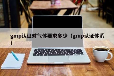 gmp认证对气体要求多少（gmp认证体系）