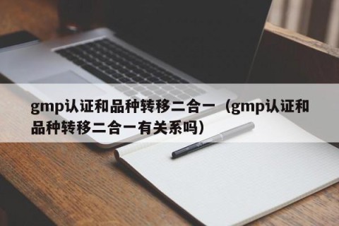 gmp认证和品种转移二合一（gmp认证和品种转移二合一有关系吗）