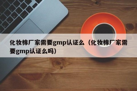 化妆棉厂家需要gmp认证么（化妆棉厂家需要gmp认证么吗）