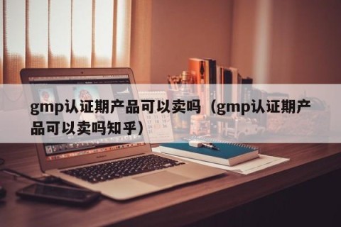 gmp认证期产品可以卖吗（gmp认证期产品可以卖吗知乎）