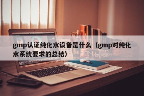 gmp认证纯化水设备是什么（gmp对纯化水系统要求的总结）
