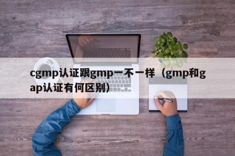 cgmp认证跟gmp一不一样（gmp和gap认证有何区别）