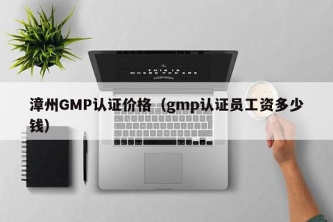 漳州GMP认证价格（gmp认证员工资多少钱）
