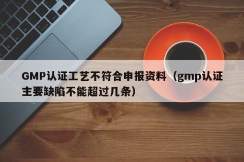 GMP认证工艺不符合申报资料（gmp认证主要缺陷不能超过几条）