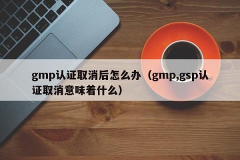 gmp认证取消后怎么办（gmp,gsp认证取消意味着什么）