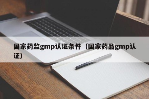 国家药监gmp认证条件（国家药品gmp认证）