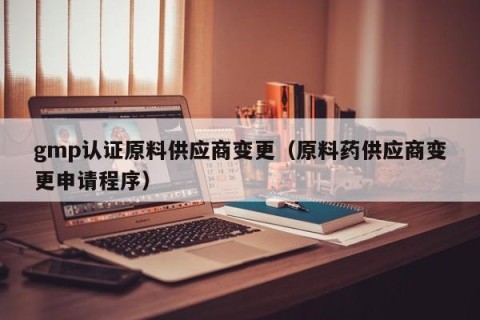gmp认证原料供应商变更（原料药供应商变更申请程序）