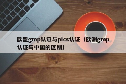 欧盟gmp认证与pics认证（欧洲gmp认证与中国的区别）
