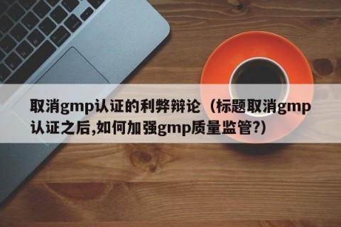 取消gmp认证的利弊辩论（标题取消gmp认证之后,如何加强gmp质量监管?）