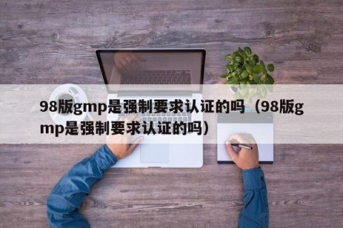 98版gmp是强制要求认证的吗（98版gmp是强制要求认证的吗）