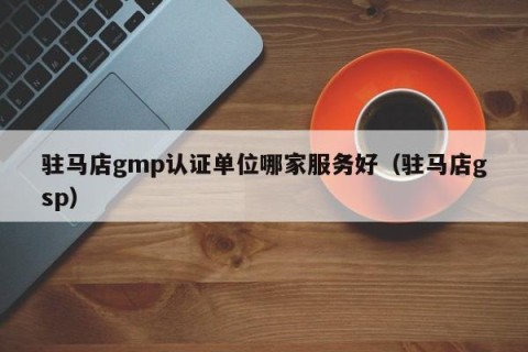 驻马店gmp认证单位哪家服务好（驻马店gsp）