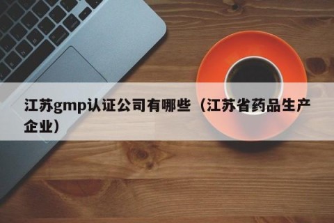 江苏gmp认证公司有哪些（江苏省药品生产企业）
