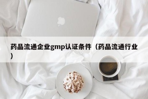 药品流通企业gmp认证条件（药品流通行业）