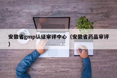 安徽省gmp认证审评中心（安徽省药品审评）
