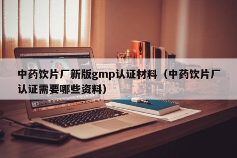 中药饮片厂新版gmp认证材料（中药饮片厂认证需要哪些资料）