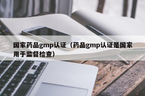 国家药品gmp认证（药品gmp认证是国家用于监督检查）