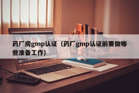 药厂房gmp认证（药厂gmp认证前要做哪些准备工作）