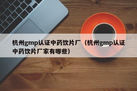 杭州gmp认证中药饮片厂（杭州gmp认证中药饮片厂家有哪些）