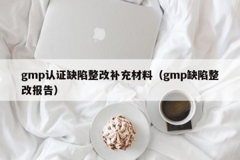 gmp认证缺陷整改补充材料（gmp缺陷整改报告）