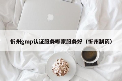 忻州gmp认证服务哪家服务好（忻州制药）