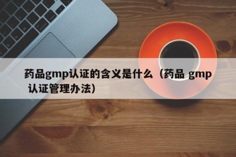 药品gmp认证的含义是什么（药品 gmp 认证管理办法）