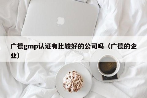 广德gmp认证有比较好的公司吗（广德的企业）