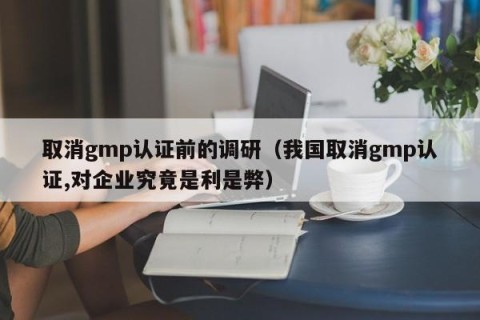 取消gmp认证前的调研（我国取消gmp认证,对企业究竟是利是弊）