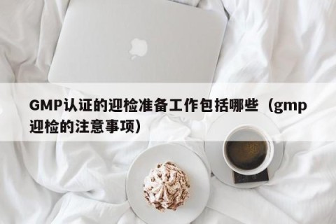 GMP认证的迎检准备工作包括哪些（gmp迎检的注意事项）