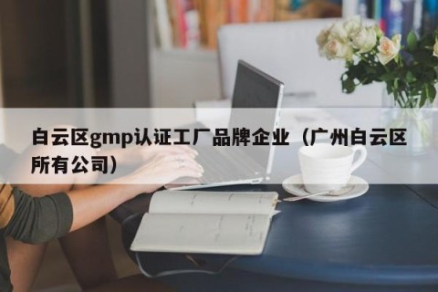 白云区gmp认证工厂品牌企业（广州白云区所有公司）