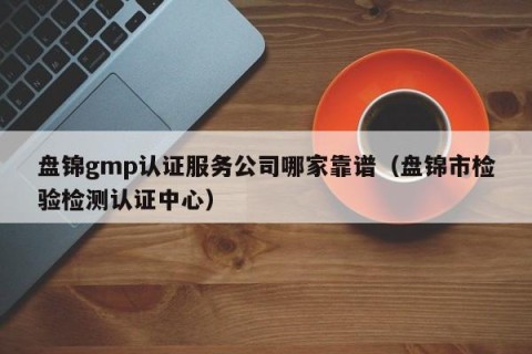 盘锦gmp认证服务公司哪家靠谱（盘锦市检验检测认证中心）