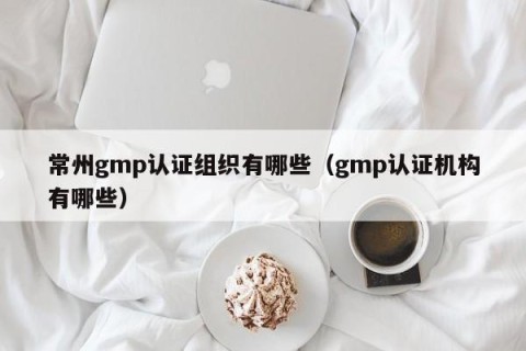 常州gmp认证组织有哪些（gmp认证机构有哪些）