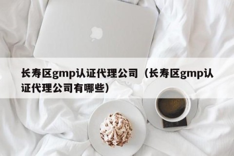 长寿区gmp认证代理公司（长寿区gmp认证代理公司有哪些）