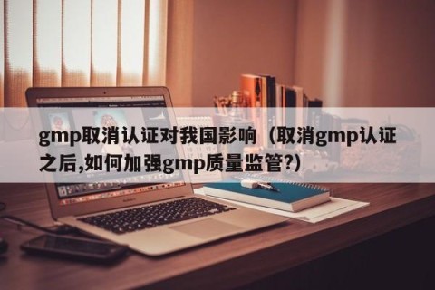 gmp取消认证对我国影响（取消gmp认证之后,如何加强gmp质量监管?）
