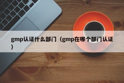 gmp认证什么部门（gmp在哪个部门认证）