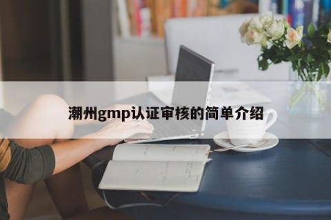 潮州gmp认证审核的简单介绍