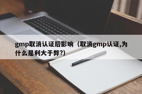 gmp取消认证后影响（取消gmp认证,为什么是利大于弊?）