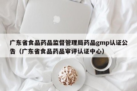 广东省食品药品监督管理局药品gmp认证公告（广东省食品药品审评认证中心）