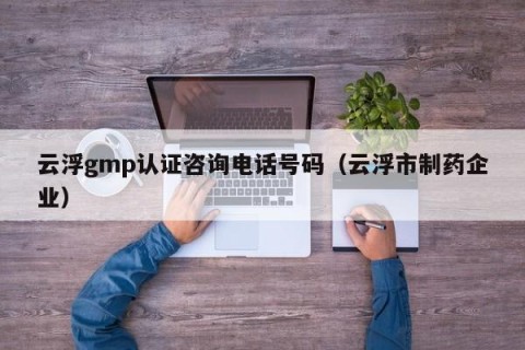 云浮gmp认证咨询电话号码（云浮市制药企业）