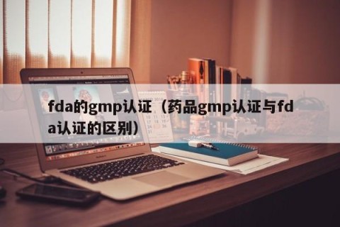 fda的gmp认证（药品gmp认证与fda认证的区别）