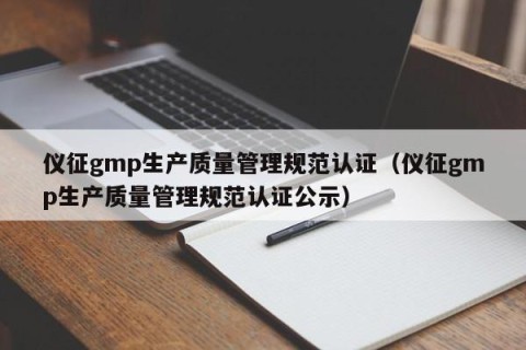 仪征gmp生产质量管理规范认证（仪征gmp生产质量管理规范认证公示）