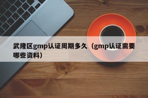 武隆区gmp认证周期多久（gmp认证需要哪些资料）