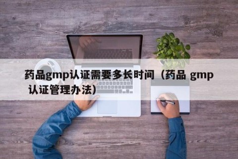 药品gmp认证需要多长时间（药品 gmp 认证管理办法）