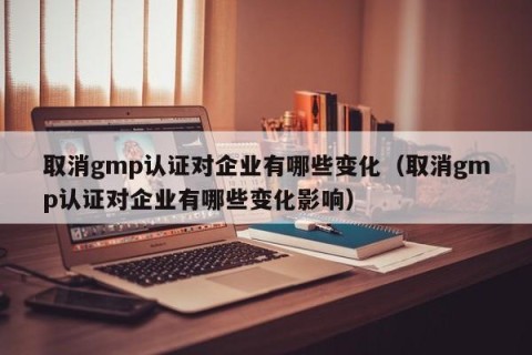 取消gmp认证对企业有哪些变化（取消gmp认证对企业有哪些变化影响）