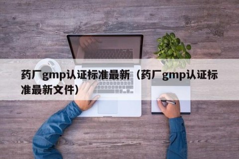药厂gmp认证标准最新（药厂gmp认证标准最新文件）