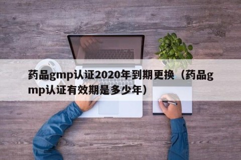 药品gmp认证2020年到期更换（药品gmp认证有效期是多少年）