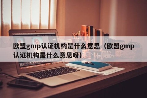 欧盟gmp认证机构是什么意思（欧盟gmp认证机构是什么意思呀）