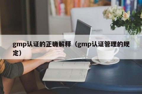 gmp认证的正确解释（gmp认证管理的规定）