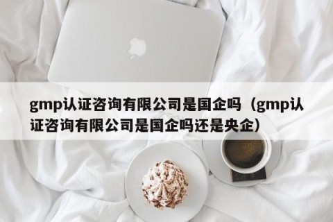 gmp认证咨询有限公司是国企吗（gmp认证咨询有限公司是国企吗还是央企）