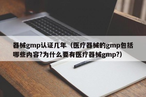 器械gmp认证几年（医疗器械的gmp包括哪些内容?为什么要有医疗器械gmp?）