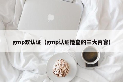 gmp双认证（gmp认证检查的三大内容）